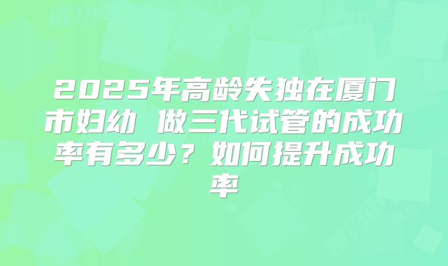 2025年高龄失独在厦门市妇幼 做三代试管的成功率有多少?如何提升成功率