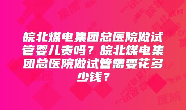 皖北煤电集团总医院做试管婴儿贵吗？皖北煤电集团总医院做试管需要花多少钱？