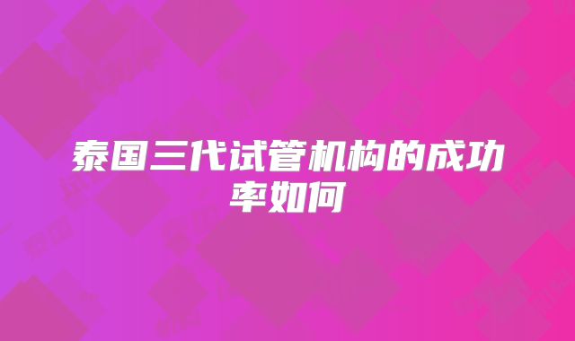 泰国三代试管机构的成功率如何