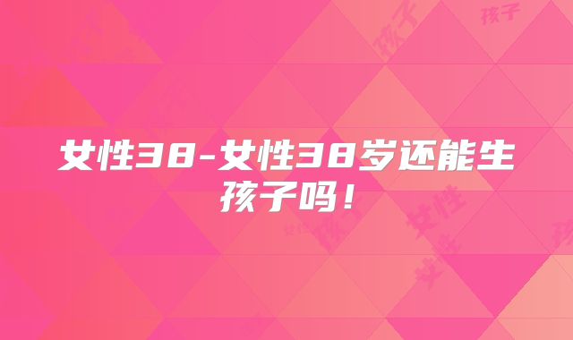 女性38-女性38岁还能生孩子吗!