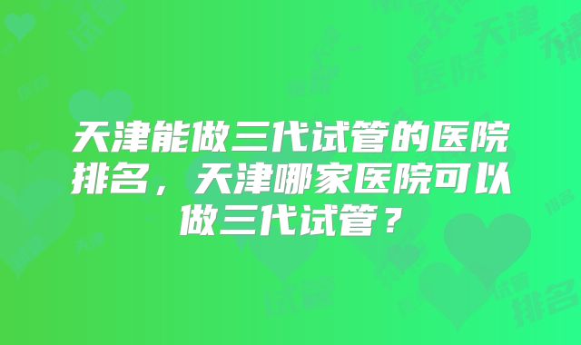 天津能做三代试管的医院排名，天津哪家医院可以做三代试管？