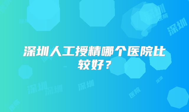 深圳人工授精哪个医院比较好?