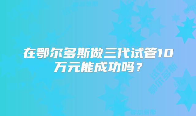 在鄂尔多斯做三代试管10万元能成功吗？