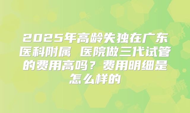 2025年高龄失独在广东医科附属 医院做三代试管的费用高吗？费用明细是怎么样的
