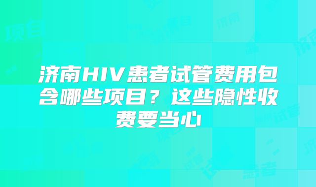 济南HIV患者试管费用包含哪些项目？这些隐性收费要当心
