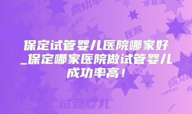 保定试管婴儿医院哪家好_保定哪家医院做试管婴儿成功率高!
