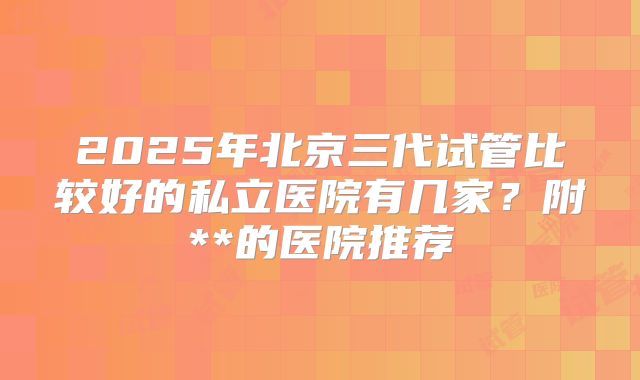 2025年北京三代试管比较好的私立医院有几家？附**的医院推荐