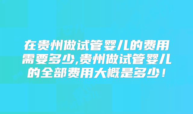 在贵州做试管婴儿的费用需要多少,贵州做试管婴儿的全部费用大概是多少！