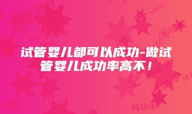 试管婴儿都可以成功-做试管婴儿成功率高不!