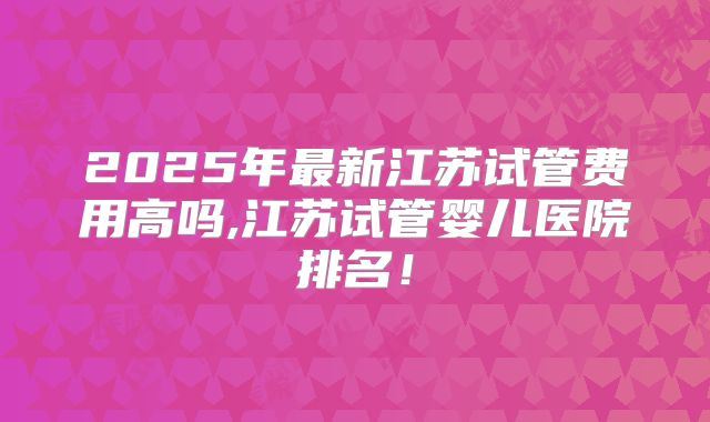 2025年最新江苏试管费用高吗,江苏试管婴儿医院排名!