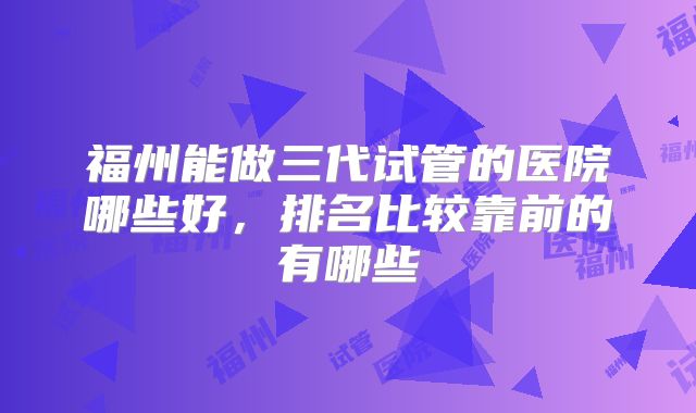 福州能做三代试管的医院哪些好，排名比较靠前的有哪些