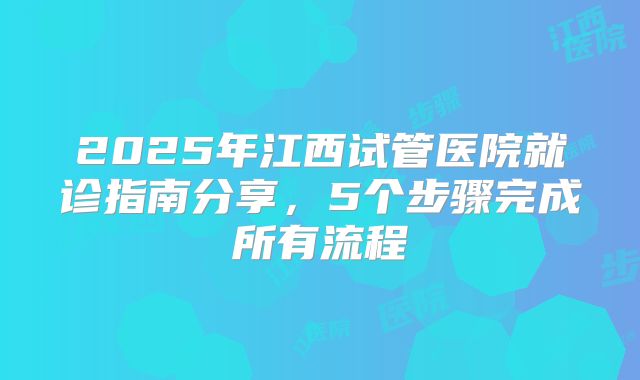 2025年江西试管医院就诊指南分享,5个步骤完成所有流程