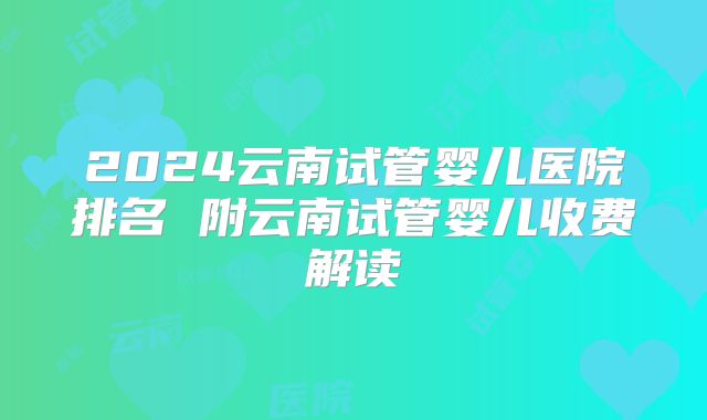 2024云南试管婴儿医院排名 附云南试管婴儿收费解读