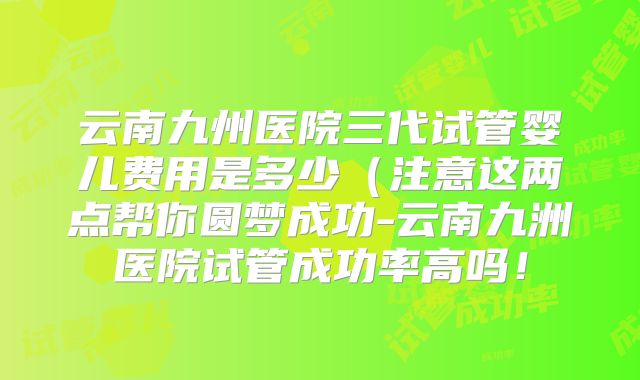 云南九州医院三代试管婴儿费用是多少（注意这两点帮你圆梦成功-云南九洲医院试管成功率高吗！