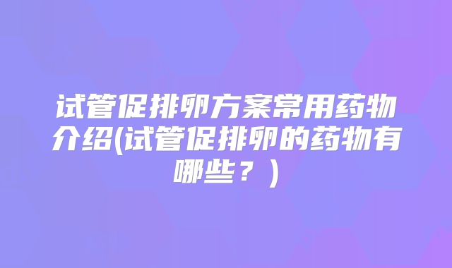 试管促排卵方案常用药物介绍(试管促排卵的药物有哪些?)