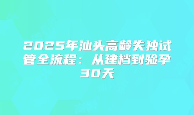 2025年汕头高龄失独试管全流程：从建档到验孕30天