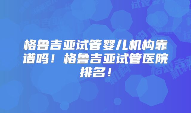 格鲁吉亚试管婴儿机构靠谱吗!格鲁吉亚试管医院排名!