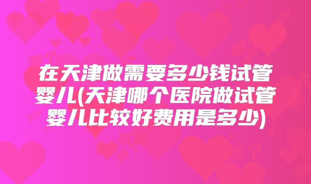 在天津做需要多少钱试管婴儿(天津哪个医院做试管婴儿比较好费用是多少)