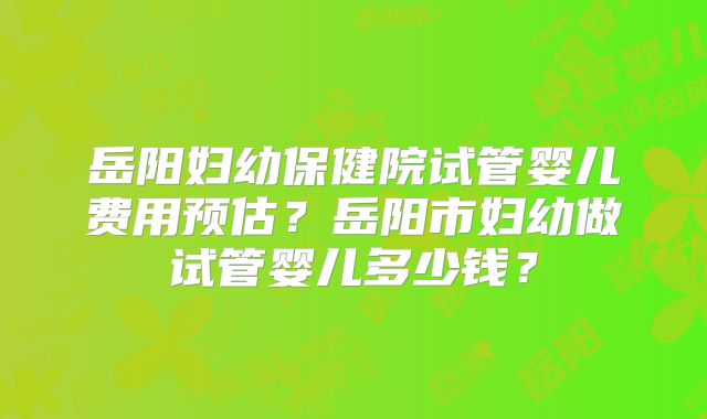 岳阳妇幼保健院试管婴儿费用预估?岳阳市妇幼做试管婴儿多少钱?
