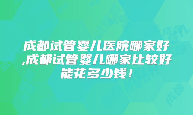 成都试管婴儿医院哪家好,成都试管婴儿哪家比较好能花多少钱！
