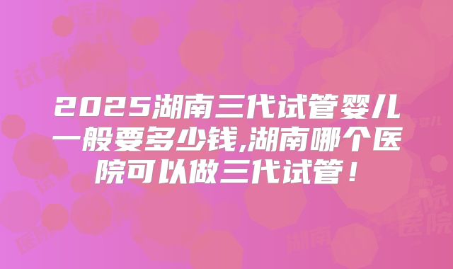 2025湖南三代试管婴儿一般要多少钱,湖南哪个医院可以做三代试管！