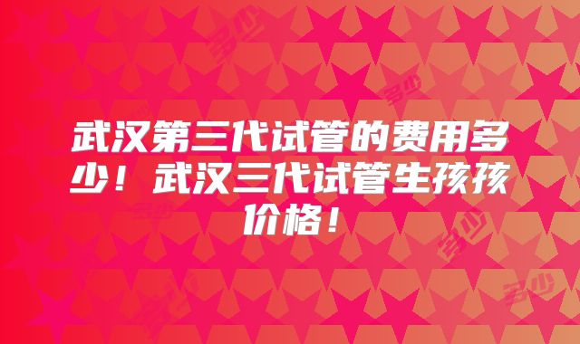 武汉第三代试管的费用多少！武汉三代试管生孩孩价格！