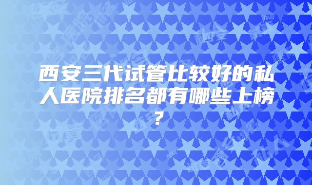 西安三代试管比较好的私人医院排名都有哪些上榜?