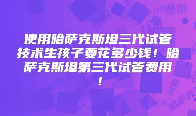 使用哈萨克斯坦三代试管技术生孩子要花多少钱!哈萨克斯坦第三代试管费用!