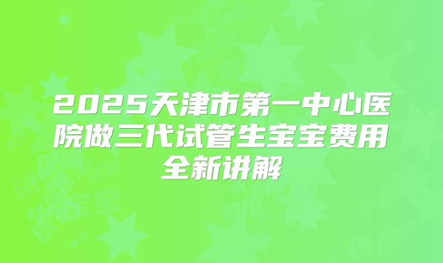 2025天津市第一中心医院做三代试管生宝宝费用全新讲解