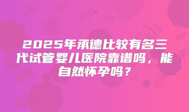 2025年承德比较有名三代试管婴儿医院靠谱吗，能自然怀孕吗？