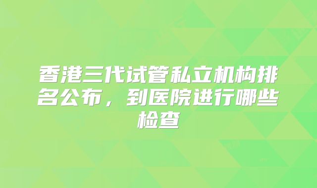 香港三代试管私立机构排名公布,到医院进行哪些检查