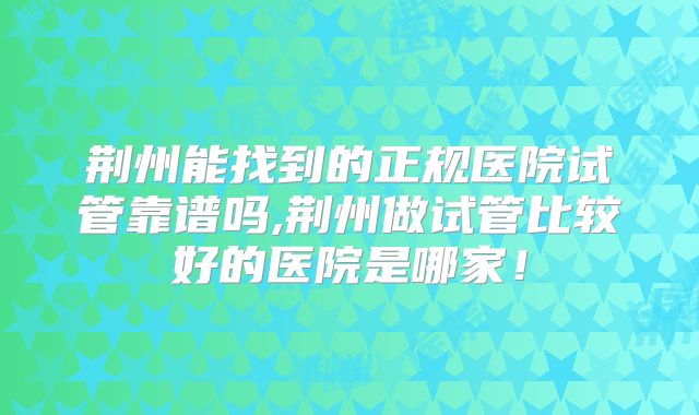 荆州能找到的正规医院试管靠谱吗,荆州做试管比较好的医院是哪家!