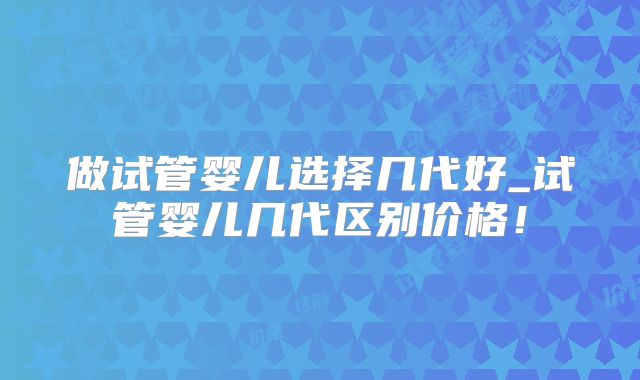 做试管婴儿选择几代好_试管婴儿几代区别价格!