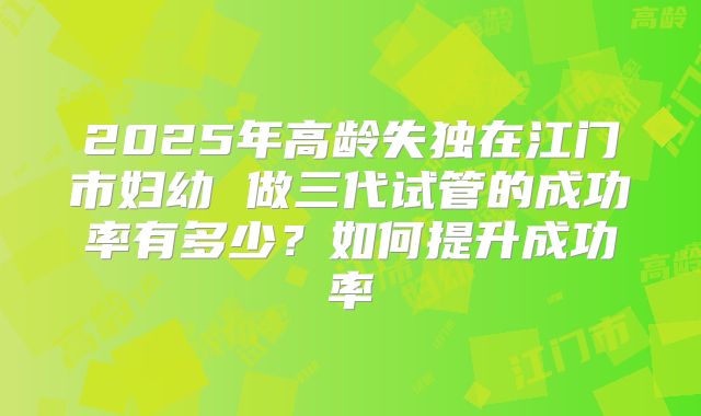 2025年高龄失独在江门市妇幼 做三代试管的成功率有多少？如何提升成功率