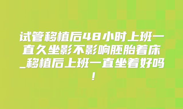 试管移植后48小时上班一直久坐影不影响胚胎着床_移植后上班一直坐着好吗!