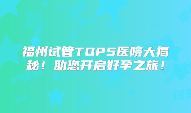 福州试管TOP5医院大揭秘！助您开启好孕之旅！