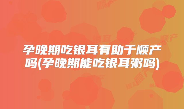 孕晚期吃银耳有助于顺产吗(孕晚期能吃银耳粥吗)