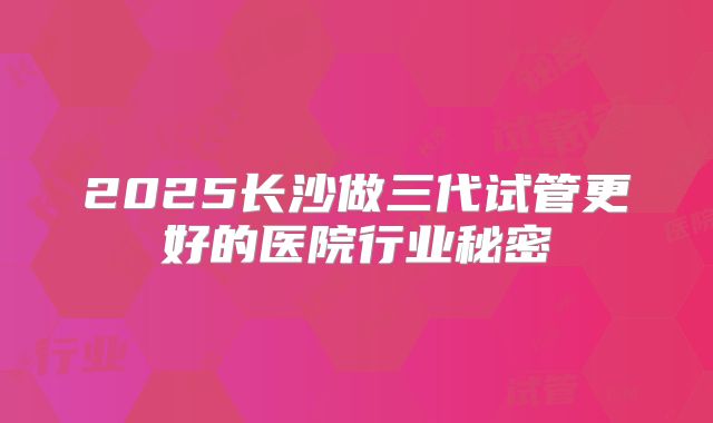 2025长沙做三代试管更好的医院行业秘密