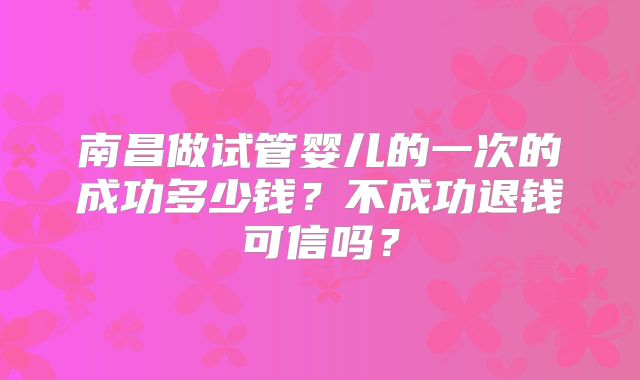 南昌做试管婴儿的一次的成功多少钱？不成功退钱可信吗？