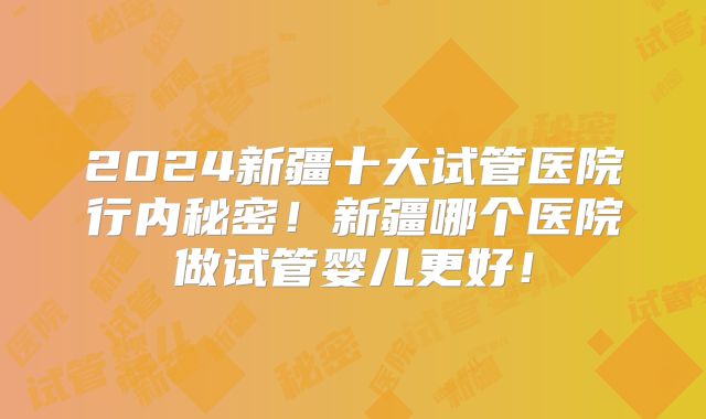 2024新疆十大试管医院行内秘密！新疆哪个医院做试管婴儿更好！
