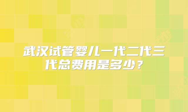 武汉试管婴儿一代二代三代总费用是多少？