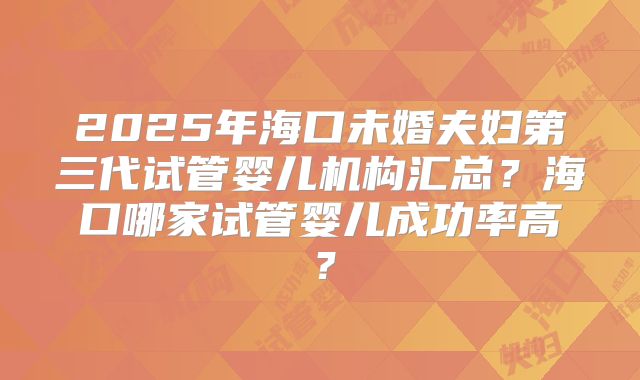 2025年海口未婚夫妇第三代试管婴儿机构汇总？海口哪家试管婴儿成功率高？