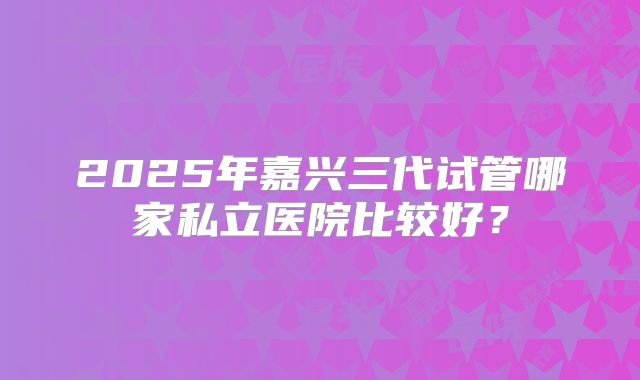 2025年嘉兴三代试管哪家私立医院比较好?