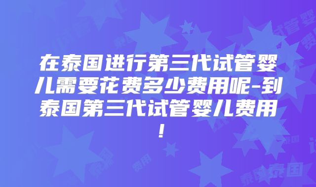 在泰国进行第三代试管婴儿需要花费多少费用呢-到泰国第三代试管婴儿费用!