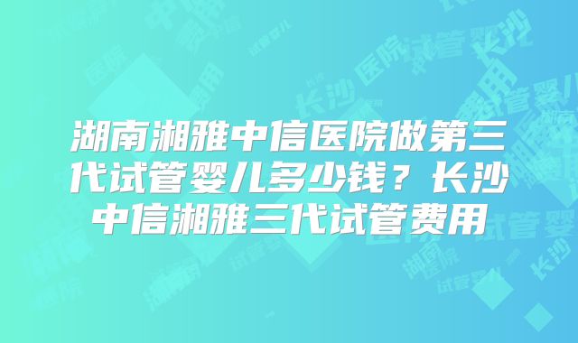 湖南湘雅中信医院做第三代试管婴儿多少钱？长沙中信湘雅三代试管费用