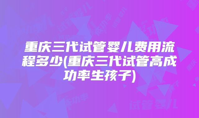 重庆三代试管婴儿费用流程多少(重庆三代试管高成功率生孩子)