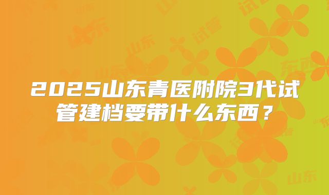 2025山东青医附院3代试管建档要带什么东西?
