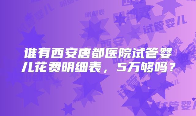 谁有西安唐都医院试管婴儿花费明细表,5万够吗?