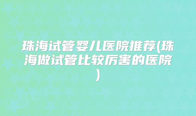 珠海试管婴儿医院推荐(珠海做试管比较厉害的医院)