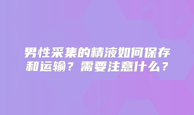 男性采集的精液如何保存和运输？需要注意什么？